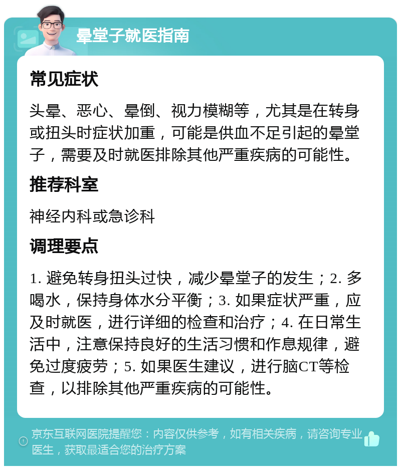 晕堂子就医指南 常见症状 头晕、恶心、晕倒、视力模糊等，尤其是在转身或扭头时症状加重，可能是供血不足引起的晕堂子，需要及时就医排除其他严重疾病的可能性。 推荐科室 神经内科或急诊科 调理要点 1. 避免转身扭头过快，减少晕堂子的发生；2. 多喝水，保持身体水分平衡；3. 如果症状严重，应及时就医，进行详细的检查和治疗；4. 在日常生活中，注意保持良好的生活习惯和作息规律，避免过度疲劳；5. 如果医生建议，进行脑CT等检查，以排除其他严重疾病的可能性。