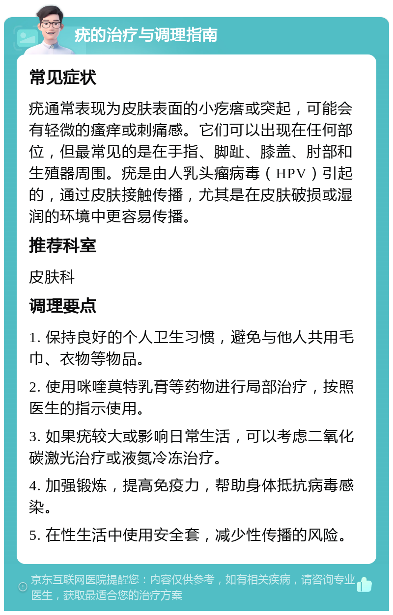 疣的治疗与调理指南 常见症状 疣通常表现为皮肤表面的小疙瘩或突起，可能会有轻微的瘙痒或刺痛感。它们可以出现在任何部位，但最常见的是在手指、脚趾、膝盖、肘部和生殖器周围。疣是由人乳头瘤病毒（HPV）引起的，通过皮肤接触传播，尤其是在皮肤破损或湿润的环境中更容易传播。 推荐科室 皮肤科 调理要点 1. 保持良好的个人卫生习惯，避免与他人共用毛巾、衣物等物品。 2. 使用咪喹莫特乳膏等药物进行局部治疗，按照医生的指示使用。 3. 如果疣较大或影响日常生活，可以考虑二氧化碳激光治疗或液氮冷冻治疗。 4. 加强锻炼，提高免疫力，帮助身体抵抗病毒感染。 5. 在性生活中使用安全套，减少性传播的风险。