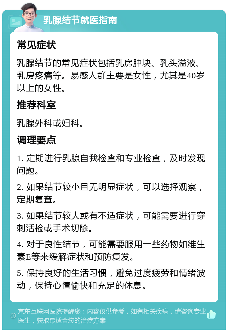 乳腺结节就医指南 常见症状 乳腺结节的常见症状包括乳房肿块、乳头溢液、乳房疼痛等。易感人群主要是女性，尤其是40岁以上的女性。 推荐科室 乳腺外科或妇科。 调理要点 1. 定期进行乳腺自我检查和专业检查，及时发现问题。 2. 如果结节较小且无明显症状，可以选择观察，定期复查。 3. 如果结节较大或有不适症状，可能需要进行穿刺活检或手术切除。 4. 对于良性结节，可能需要服用一些药物如维生素E等来缓解症状和预防复发。 5. 保持良好的生活习惯，避免过度疲劳和情绪波动，保持心情愉快和充足的休息。