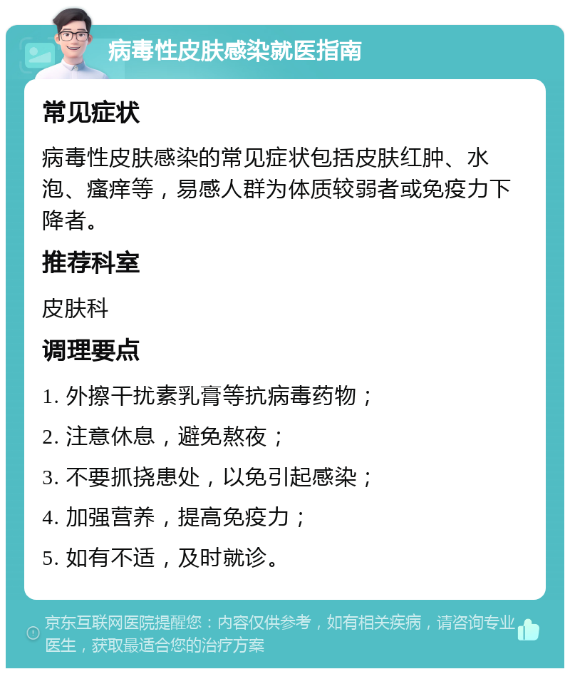 病毒性皮肤感染就医指南 常见症状 病毒性皮肤感染的常见症状包括皮肤红肿、水泡、瘙痒等，易感人群为体质较弱者或免疫力下降者。 推荐科室 皮肤科 调理要点 1. 外擦干扰素乳膏等抗病毒药物； 2. 注意休息，避免熬夜； 3. 不要抓挠患处，以免引起感染； 4. 加强营养，提高免疫力； 5. 如有不适，及时就诊。