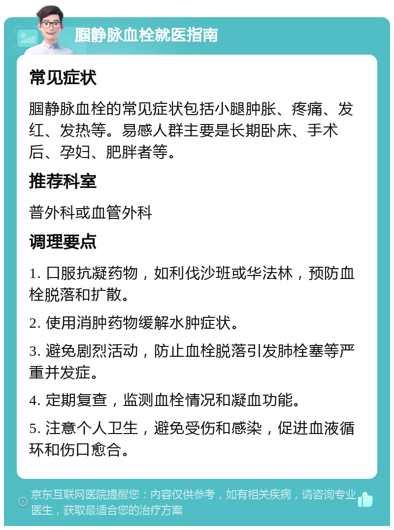 腘静脉血栓就医指南 常见症状 腘静脉血栓的常见症状包括小腿肿胀、疼痛、发红、发热等。易感人群主要是长期卧床、手术后、孕妇、肥胖者等。 推荐科室 普外科或血管外科 调理要点 1. 口服抗凝药物，如利伐沙班或华法林，预防血栓脱落和扩散。 2. 使用消肿药物缓解水肿症状。 3. 避免剧烈活动，防止血栓脱落引发肺栓塞等严重并发症。 4. 定期复查，监测血栓情况和凝血功能。 5. 注意个人卫生，避免受伤和感染，促进血液循环和伤口愈合。