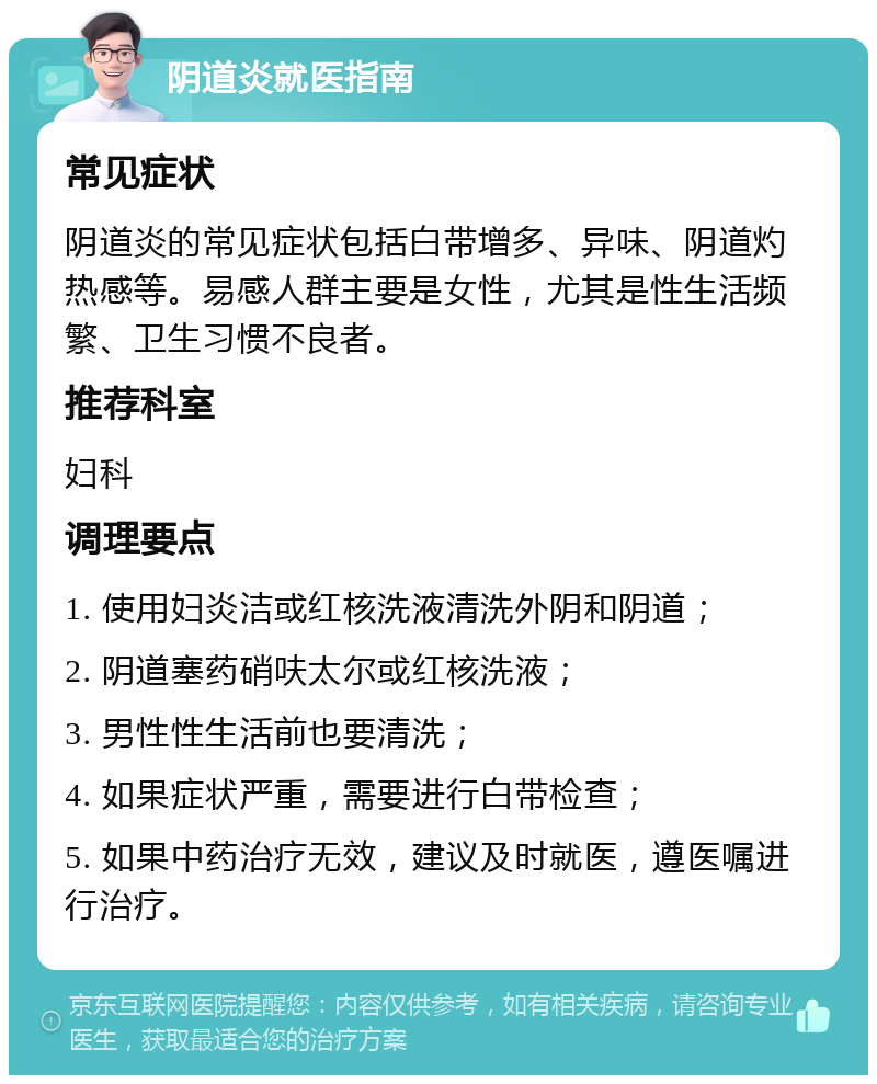 阴道炎就医指南 常见症状 阴道炎的常见症状包括白带增多、异味、阴道灼热感等。易感人群主要是女性，尤其是性生活频繁、卫生习惯不良者。 推荐科室 妇科 调理要点 1. 使用妇炎洁或红核洗液清洗外阴和阴道； 2. 阴道塞药硝呋太尔或红核洗液； 3. 男性性生活前也要清洗； 4. 如果症状严重，需要进行白带检查； 5. 如果中药治疗无效，建议及时就医，遵医嘱进行治疗。