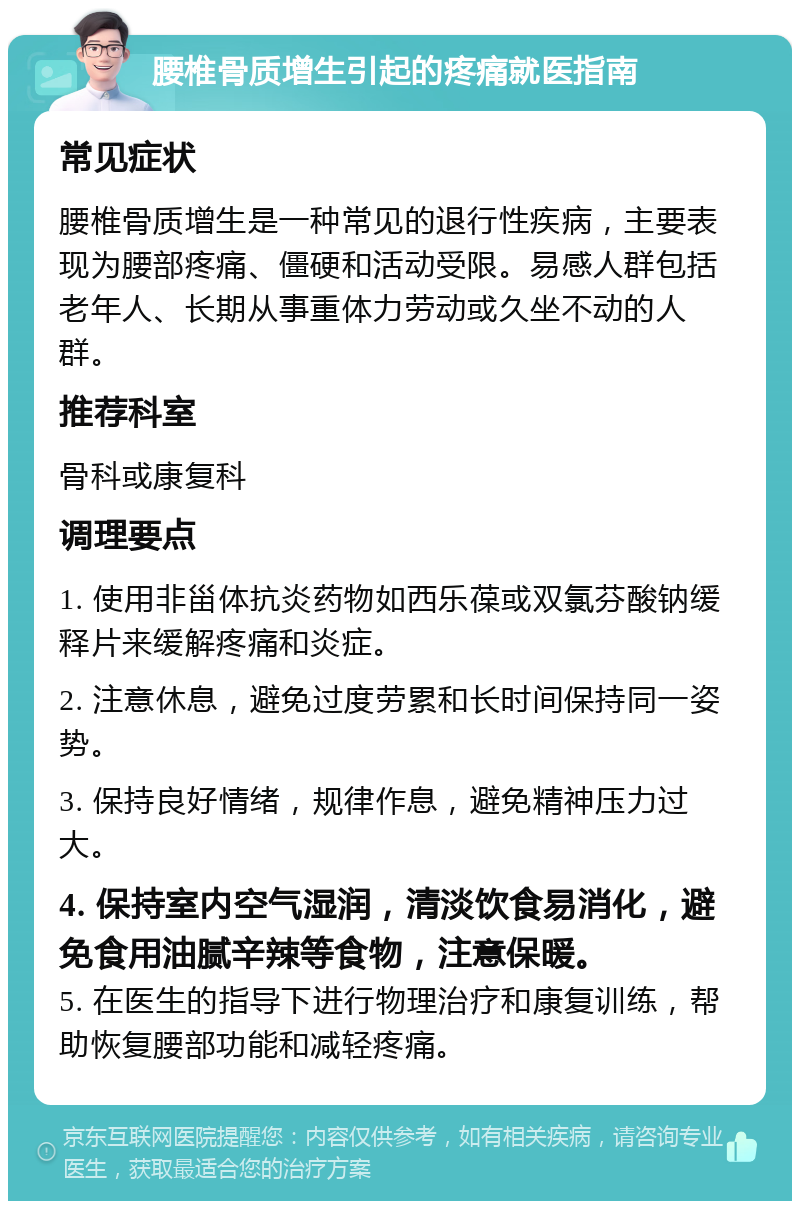 腰椎骨质增生引起的疼痛就医指南 常见症状 腰椎骨质增生是一种常见的退行性疾病，主要表现为腰部疼痛、僵硬和活动受限。易感人群包括老年人、长期从事重体力劳动或久坐不动的人群。 推荐科室 骨科或康复科 调理要点 1. 使用非甾体抗炎药物如西乐葆或双氯芬酸钠缓释片来缓解疼痛和炎症。 2. 注意休息，避免过度劳累和长时间保持同一姿势。 3. 保持良好情绪，规律作息，避免精神压力过大。 4. 保持室内空气湿润，清淡饮食易消化，避免食用油腻辛辣等食物，注意保暖。 5. 在医生的指导下进行物理治疗和康复训练，帮助恢复腰部功能和减轻疼痛。