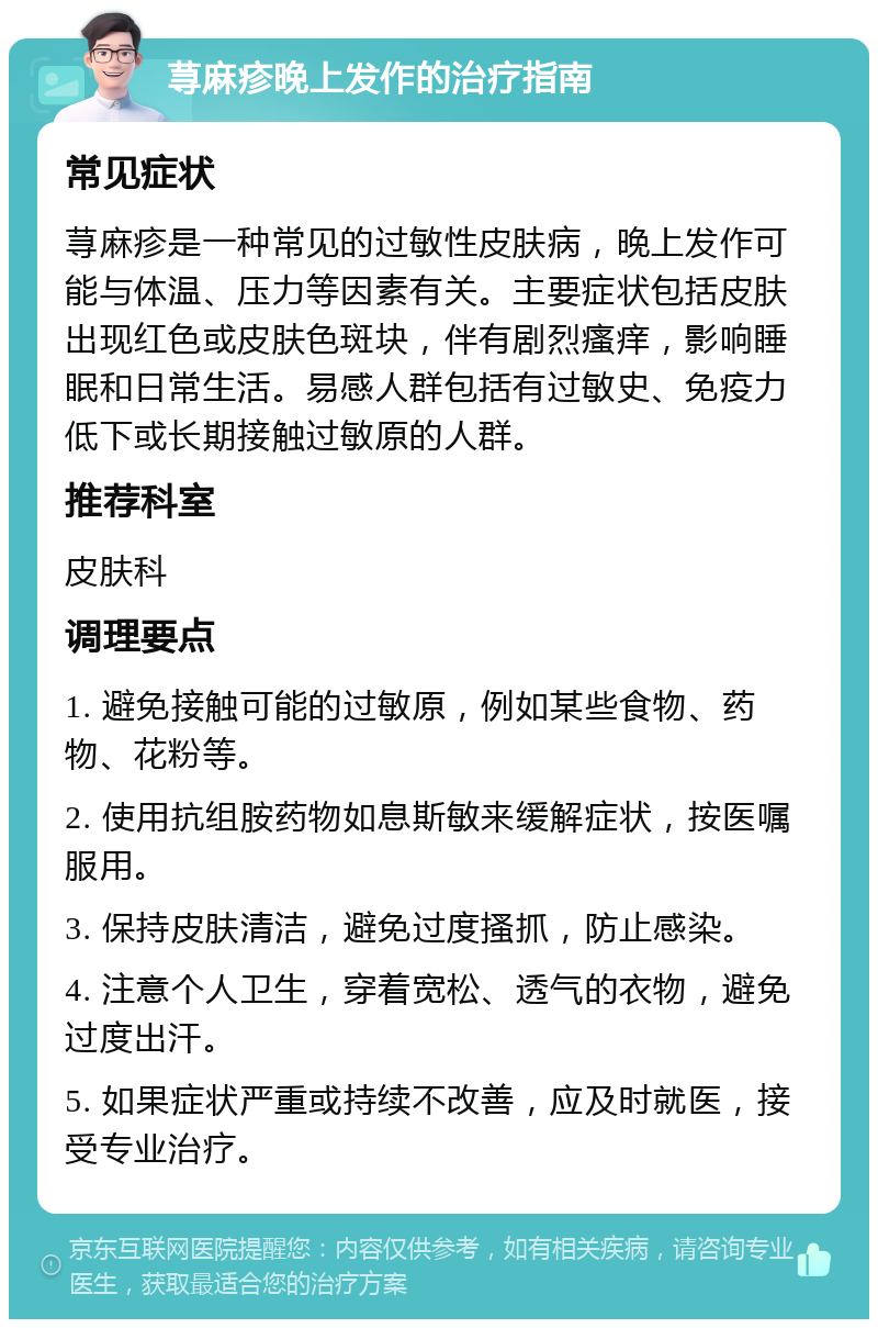 荨麻疹晚上发作的治疗指南 常见症状 荨麻疹是一种常见的过敏性皮肤病，晚上发作可能与体温、压力等因素有关。主要症状包括皮肤出现红色或皮肤色斑块，伴有剧烈瘙痒，影响睡眠和日常生活。易感人群包括有过敏史、免疫力低下或长期接触过敏原的人群。 推荐科室 皮肤科 调理要点 1. 避免接触可能的过敏原，例如某些食物、药物、花粉等。 2. 使用抗组胺药物如息斯敏来缓解症状，按医嘱服用。 3. 保持皮肤清洁，避免过度搔抓，防止感染。 4. 注意个人卫生，穿着宽松、透气的衣物，避免过度出汗。 5. 如果症状严重或持续不改善，应及时就医，接受专业治疗。