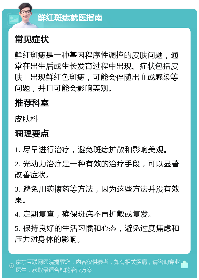 鲜红斑痣就医指南 常见症状 鲜红斑痣是一种基因程序性调控的皮肤问题，通常在出生后或生长发育过程中出现。症状包括皮肤上出现鲜红色斑痣，可能会伴随出血或感染等问题，并且可能会影响美观。 推荐科室 皮肤科 调理要点 1. 尽早进行治疗，避免斑痣扩散和影响美观。 2. 光动力治疗是一种有效的治疗手段，可以显著改善症状。 3. 避免用药擦药等方法，因为这些方法并没有效果。 4. 定期复查，确保斑痣不再扩散或复发。 5. 保持良好的生活习惯和心态，避免过度焦虑和压力对身体的影响。