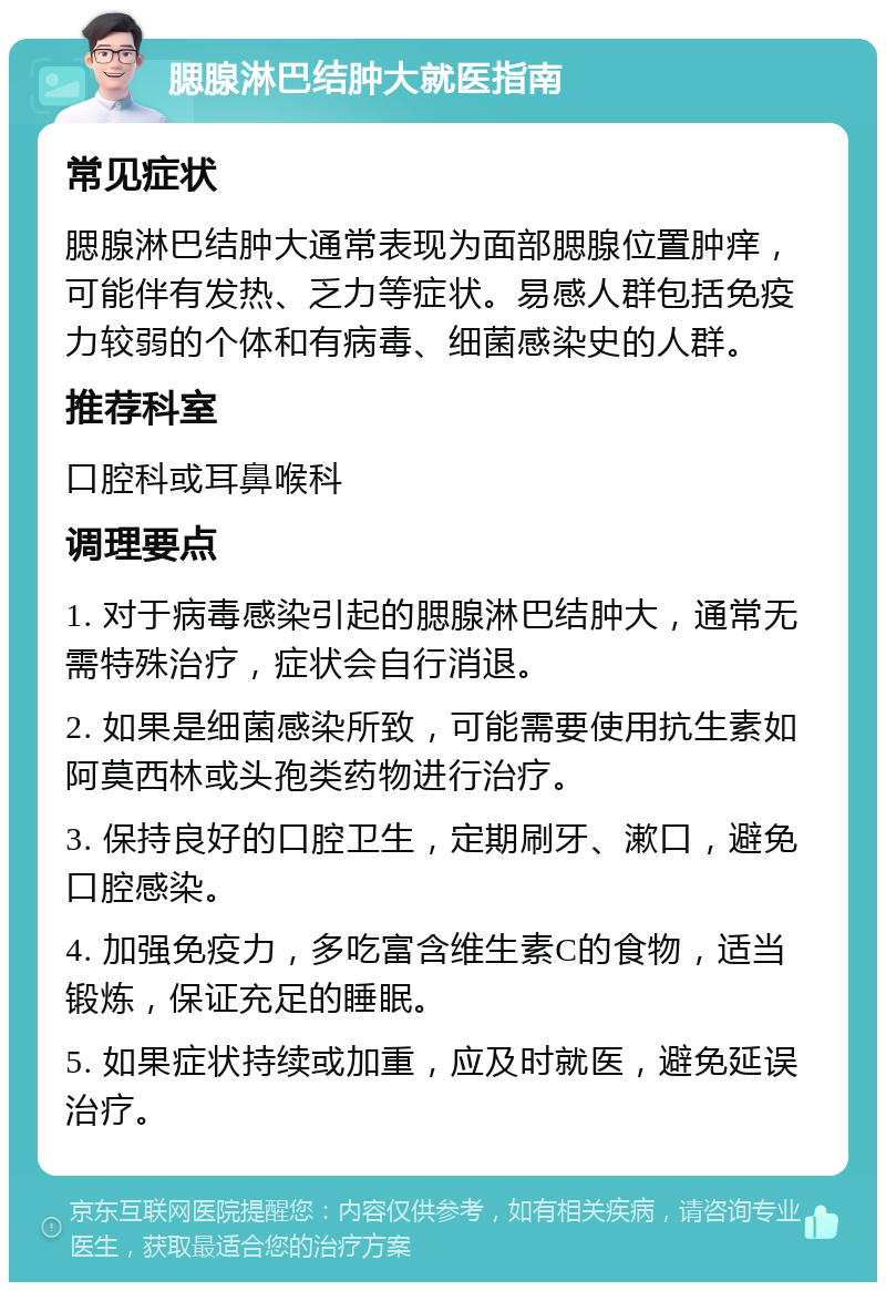 腮腺淋巴结肿大就医指南 常见症状 腮腺淋巴结肿大通常表现为面部腮腺位置肿痒，可能伴有发热、乏力等症状。易感人群包括免疫力较弱的个体和有病毒、细菌感染史的人群。 推荐科室 口腔科或耳鼻喉科 调理要点 1. 对于病毒感染引起的腮腺淋巴结肿大，通常无需特殊治疗，症状会自行消退。 2. 如果是细菌感染所致，可能需要使用抗生素如阿莫西林或头孢类药物进行治疗。 3. 保持良好的口腔卫生，定期刷牙、漱口，避免口腔感染。 4. 加强免疫力，多吃富含维生素C的食物，适当锻炼，保证充足的睡眠。 5. 如果症状持续或加重，应及时就医，避免延误治疗。