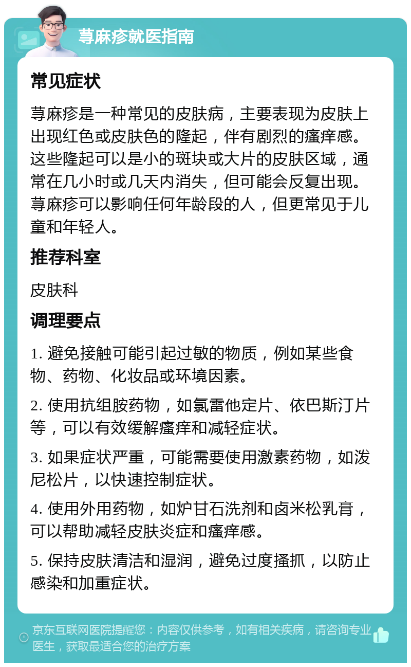 荨麻疹就医指南 常见症状 荨麻疹是一种常见的皮肤病，主要表现为皮肤上出现红色或皮肤色的隆起，伴有剧烈的瘙痒感。这些隆起可以是小的斑块或大片的皮肤区域，通常在几小时或几天内消失，但可能会反复出现。荨麻疹可以影响任何年龄段的人，但更常见于儿童和年轻人。 推荐科室 皮肤科 调理要点 1. 避免接触可能引起过敏的物质，例如某些食物、药物、化妆品或环境因素。 2. 使用抗组胺药物，如氯雷他定片、依巴斯汀片等，可以有效缓解瘙痒和减轻症状。 3. 如果症状严重，可能需要使用激素药物，如泼尼松片，以快速控制症状。 4. 使用外用药物，如炉甘石洗剂和卤米松乳膏，可以帮助减轻皮肤炎症和瘙痒感。 5. 保持皮肤清洁和湿润，避免过度搔抓，以防止感染和加重症状。