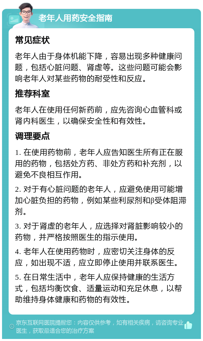 老年人用药安全指南 常见症状 老年人由于身体机能下降，容易出现多种健康问题，包括心脏问题、肾虚等。这些问题可能会影响老年人对某些药物的耐受性和反应。 推荐科室 老年人在使用任何新药前，应先咨询心血管科或肾内科医生，以确保安全性和有效性。 调理要点 1. 在使用药物前，老年人应告知医生所有正在服用的药物，包括处方药、非处方药和补充剂，以避免不良相互作用。 2. 对于有心脏问题的老年人，应避免使用可能增加心脏负担的药物，例如某些利尿剂和β受体阻滞剂。 3. 对于肾虚的老年人，应选择对肾脏影响较小的药物，并严格按照医生的指示使用。 4. 老年人在使用药物时，应密切关注身体的反应，如出现不适，应立即停止使用并联系医生。 5. 在日常生活中，老年人应保持健康的生活方式，包括均衡饮食、适量运动和充足休息，以帮助维持身体健康和药物的有效性。