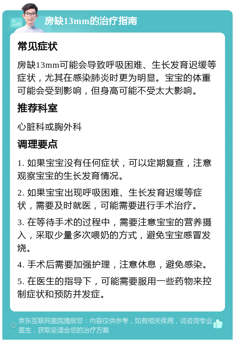 房缺13mm的治疗指南 常见症状 房缺13mm可能会导致呼吸困难、生长发育迟缓等症状，尤其在感染肺炎时更为明显。宝宝的体重可能会受到影响，但身高可能不受太大影响。 推荐科室 心脏科或胸外科 调理要点 1. 如果宝宝没有任何症状，可以定期复查，注意观察宝宝的生长发育情况。 2. 如果宝宝出现呼吸困难、生长发育迟缓等症状，需要及时就医，可能需要进行手术治疗。 3. 在等待手术的过程中，需要注意宝宝的营养摄入，采取少量多次喂奶的方式，避免宝宝感冒发烧。 4. 手术后需要加强护理，注意休息，避免感染。 5. 在医生的指导下，可能需要服用一些药物来控制症状和预防并发症。