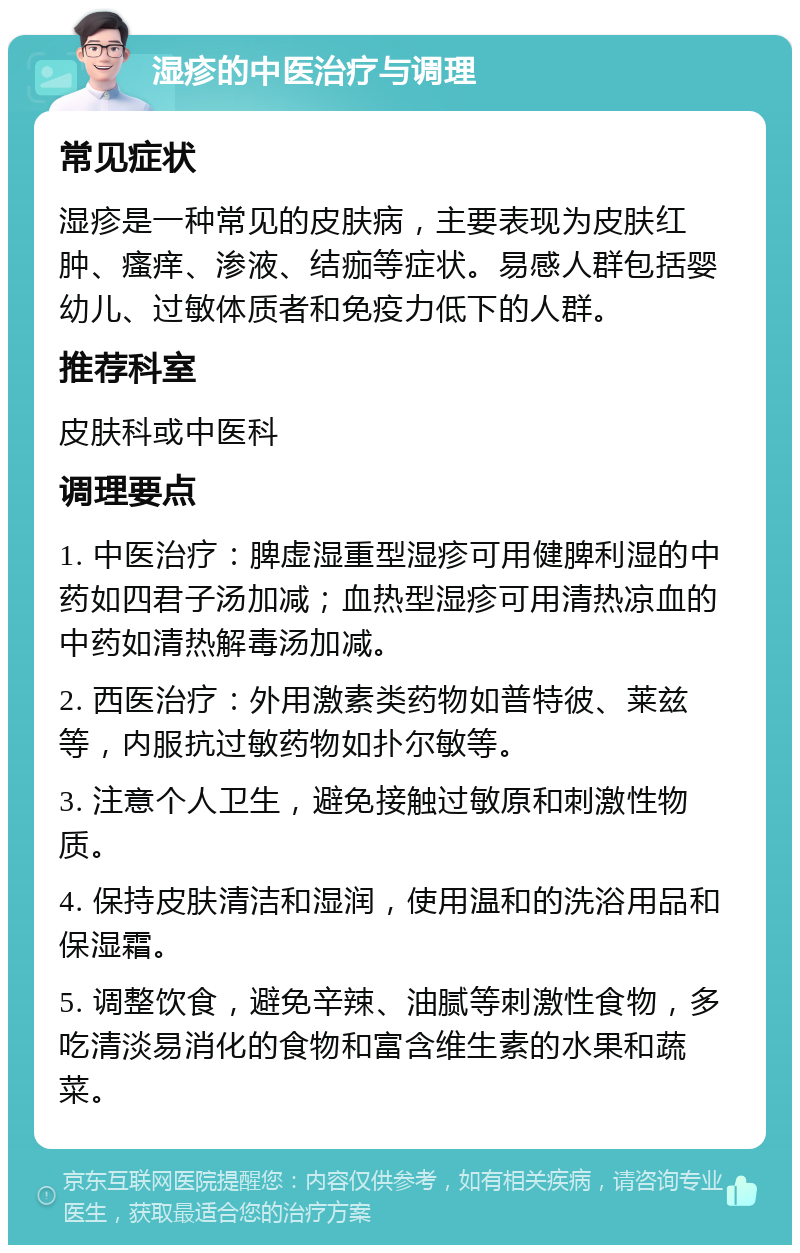 湿疹的中医治疗与调理 常见症状 湿疹是一种常见的皮肤病，主要表现为皮肤红肿、瘙痒、渗液、结痂等症状。易感人群包括婴幼儿、过敏体质者和免疫力低下的人群。 推荐科室 皮肤科或中医科 调理要点 1. 中医治疗：脾虚湿重型湿疹可用健脾利湿的中药如四君子汤加减；血热型湿疹可用清热凉血的中药如清热解毒汤加减。 2. 西医治疗：外用激素类药物如普特彼、莱兹等，内服抗过敏药物如扑尔敏等。 3. 注意个人卫生，避免接触过敏原和刺激性物质。 4. 保持皮肤清洁和湿润，使用温和的洗浴用品和保湿霜。 5. 调整饮食，避免辛辣、油腻等刺激性食物，多吃清淡易消化的食物和富含维生素的水果和蔬菜。