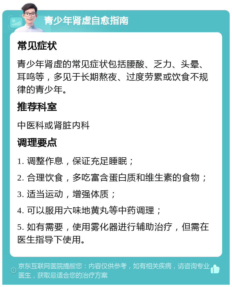 青少年肾虚自愈指南 常见症状 青少年肾虚的常见症状包括腰酸、乏力、头晕、耳鸣等，多见于长期熬夜、过度劳累或饮食不规律的青少年。 推荐科室 中医科或肾脏内科 调理要点 1. 调整作息，保证充足睡眠； 2. 合理饮食，多吃富含蛋白质和维生素的食物； 3. 适当运动，增强体质； 4. 可以服用六味地黄丸等中药调理； 5. 如有需要，使用雾化器进行辅助治疗，但需在医生指导下使用。