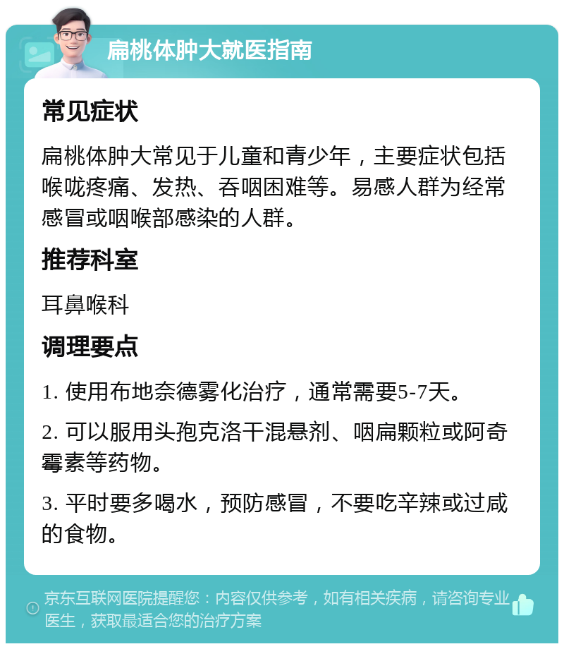 扁桃体肿大就医指南 常见症状 扁桃体肿大常见于儿童和青少年，主要症状包括喉咙疼痛、发热、吞咽困难等。易感人群为经常感冒或咽喉部感染的人群。 推荐科室 耳鼻喉科 调理要点 1. 使用布地奈德雾化治疗，通常需要5-7天。 2. 可以服用头孢克洛干混悬剂、咽扁颗粒或阿奇霉素等药物。 3. 平时要多喝水，预防感冒，不要吃辛辣或过咸的食物。