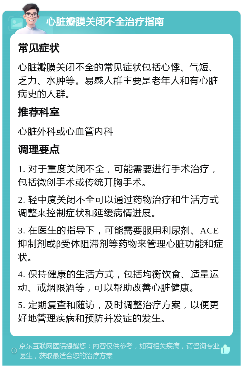 心脏瓣膜关闭不全治疗指南 常见症状 心脏瓣膜关闭不全的常见症状包括心悸、气短、乏力、水肿等。易感人群主要是老年人和有心脏病史的人群。 推荐科室 心脏外科或心血管内科 调理要点 1. 对于重度关闭不全，可能需要进行手术治疗，包括微创手术或传统开胸手术。 2. 轻中度关闭不全可以通过药物治疗和生活方式调整来控制症状和延缓病情进展。 3. 在医生的指导下，可能需要服用利尿剂、ACE抑制剂或β受体阻滞剂等药物来管理心脏功能和症状。 4. 保持健康的生活方式，包括均衡饮食、适量运动、戒烟限酒等，可以帮助改善心脏健康。 5. 定期复查和随访，及时调整治疗方案，以便更好地管理疾病和预防并发症的发生。