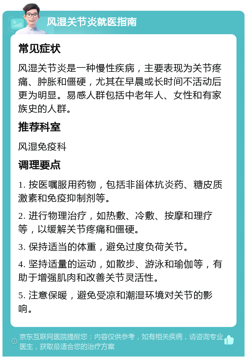 风湿关节炎就医指南 常见症状 风湿关节炎是一种慢性疾病，主要表现为关节疼痛、肿胀和僵硬，尤其在早晨或长时间不活动后更为明显。易感人群包括中老年人、女性和有家族史的人群。 推荐科室 风湿免疫科 调理要点 1. 按医嘱服用药物，包括非甾体抗炎药、糖皮质激素和免疫抑制剂等。 2. 进行物理治疗，如热敷、冷敷、按摩和理疗等，以缓解关节疼痛和僵硬。 3. 保持适当的体重，避免过度负荷关节。 4. 坚持适量的运动，如散步、游泳和瑜伽等，有助于增强肌肉和改善关节灵活性。 5. 注意保暖，避免受凉和潮湿环境对关节的影响。