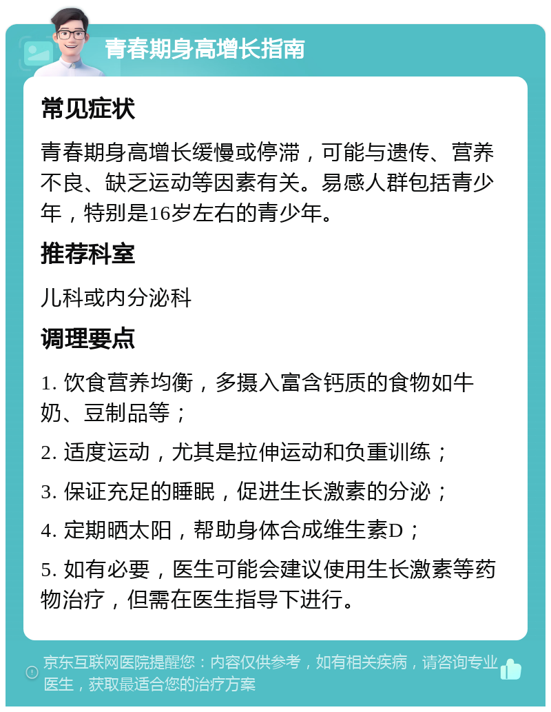 青春期身高增长指南 常见症状 青春期身高增长缓慢或停滞，可能与遗传、营养不良、缺乏运动等因素有关。易感人群包括青少年，特别是16岁左右的青少年。 推荐科室 儿科或内分泌科 调理要点 1. 饮食营养均衡，多摄入富含钙质的食物如牛奶、豆制品等； 2. 适度运动，尤其是拉伸运动和负重训练； 3. 保证充足的睡眠，促进生长激素的分泌； 4. 定期晒太阳，帮助身体合成维生素D； 5. 如有必要，医生可能会建议使用生长激素等药物治疗，但需在医生指导下进行。