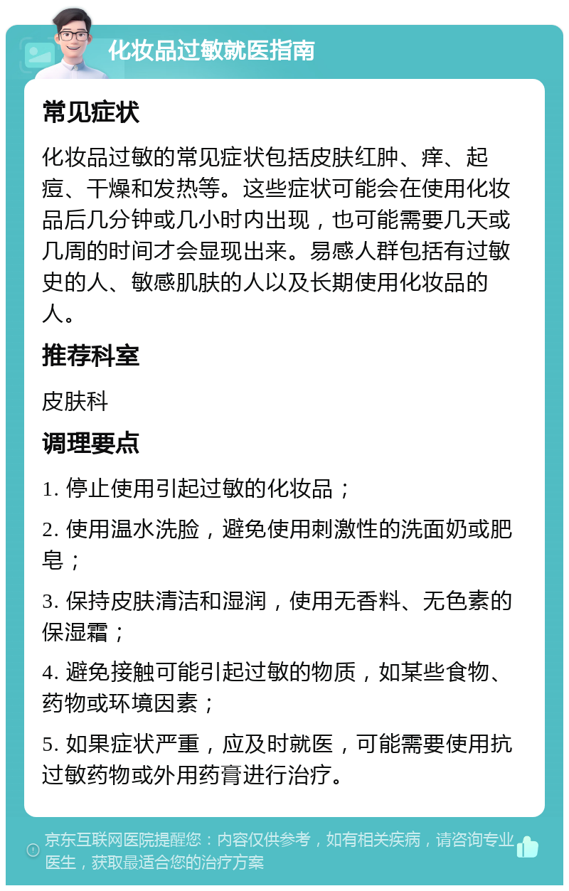 化妆品过敏就医指南 常见症状 化妆品过敏的常见症状包括皮肤红肿、痒、起痘、干燥和发热等。这些症状可能会在使用化妆品后几分钟或几小时内出现，也可能需要几天或几周的时间才会显现出来。易感人群包括有过敏史的人、敏感肌肤的人以及长期使用化妆品的人。 推荐科室 皮肤科 调理要点 1. 停止使用引起过敏的化妆品； 2. 使用温水洗脸，避免使用刺激性的洗面奶或肥皂； 3. 保持皮肤清洁和湿润，使用无香料、无色素的保湿霜； 4. 避免接触可能引起过敏的物质，如某些食物、药物或环境因素； 5. 如果症状严重，应及时就医，可能需要使用抗过敏药物或外用药膏进行治疗。