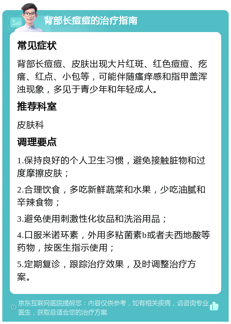 背部长痘痘的治疗指南 常见症状 背部长痘痘、皮肤出现大片红斑、红色痘痘、疙瘩、红点、小包等，可能伴随瘙痒感和指甲盖浑浊现象，多见于青少年和年轻成人。 推荐科室 皮肤科 调理要点 1.保持良好的个人卫生习惯，避免接触脏物和过度摩擦皮肤； 2.合理饮食，多吃新鲜蔬菜和水果，少吃油腻和辛辣食物； 3.避免使用刺激性化妆品和洗浴用品； 4.口服米诺环素，外用多粘菌素b或者夫西地酸等药物，按医生指示使用； 5.定期复诊，跟踪治疗效果，及时调整治疗方案。