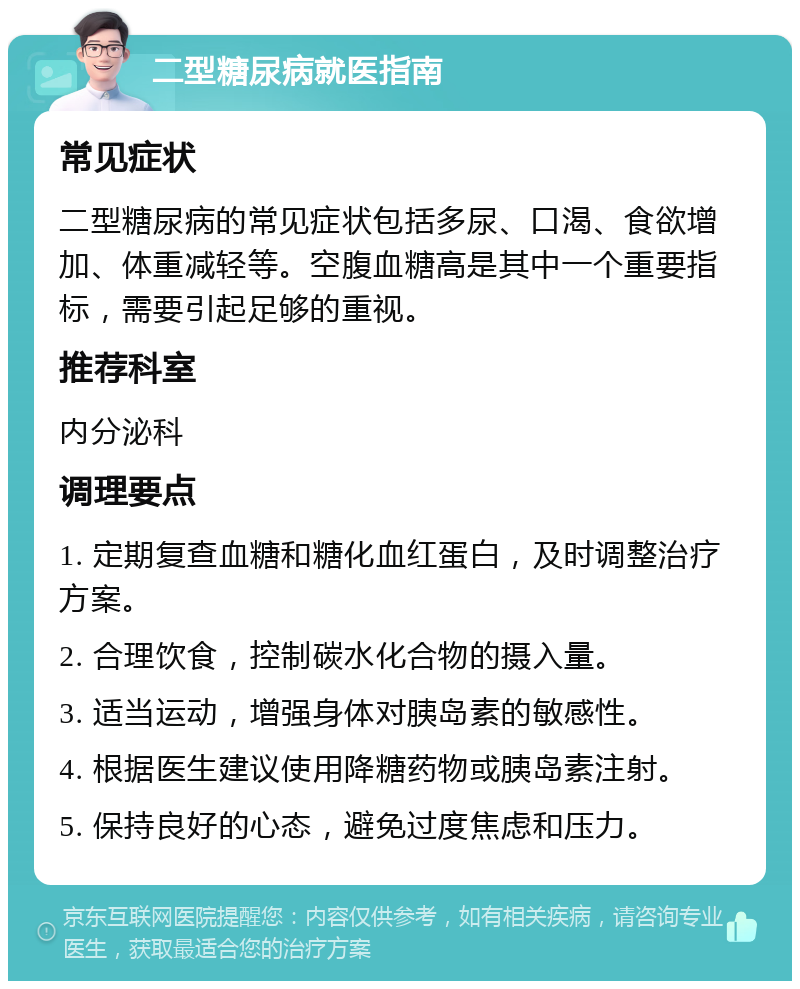 二型糖尿病就医指南 常见症状 二型糖尿病的常见症状包括多尿、口渴、食欲增加、体重减轻等。空腹血糖高是其中一个重要指标，需要引起足够的重视。 推荐科室 内分泌科 调理要点 1. 定期复查血糖和糖化血红蛋白，及时调整治疗方案。 2. 合理饮食，控制碳水化合物的摄入量。 3. 适当运动，增强身体对胰岛素的敏感性。 4. 根据医生建议使用降糖药物或胰岛素注射。 5. 保持良好的心态，避免过度焦虑和压力。