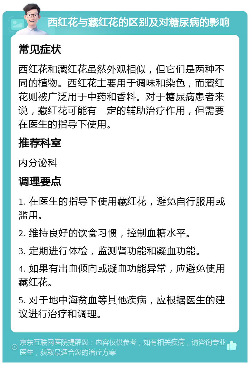 西红花与藏红花的区别及对糖尿病的影响 常见症状 西红花和藏红花虽然外观相似，但它们是两种不同的植物。西红花主要用于调味和染色，而藏红花则被广泛用于中药和香料。对于糖尿病患者来说，藏红花可能有一定的辅助治疗作用，但需要在医生的指导下使用。 推荐科室 内分泌科 调理要点 1. 在医生的指导下使用藏红花，避免自行服用或滥用。 2. 维持良好的饮食习惯，控制血糖水平。 3. 定期进行体检，监测肾功能和凝血功能。 4. 如果有出血倾向或凝血功能异常，应避免使用藏红花。 5. 对于地中海贫血等其他疾病，应根据医生的建议进行治疗和调理。