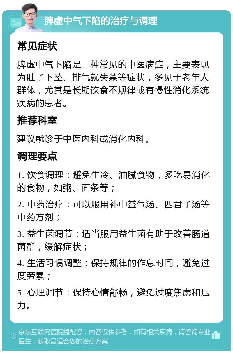 脾虚中气下陷的治疗与调理 常见症状 脾虚中气下陷是一种常见的中医病症，主要表现为肚子下坠、排气就失禁等症状，多见于老年人群体，尤其是长期饮食不规律或有慢性消化系统疾病的患者。 推荐科室 建议就诊于中医内科或消化内科。 调理要点 1. 饮食调理：避免生冷、油腻食物，多吃易消化的食物，如粥、面条等； 2. 中药治疗：可以服用补中益气汤、四君子汤等中药方剂； 3. 益生菌调节：适当服用益生菌有助于改善肠道菌群，缓解症状； 4. 生活习惯调整：保持规律的作息时间，避免过度劳累； 5. 心理调节：保持心情舒畅，避免过度焦虑和压力。