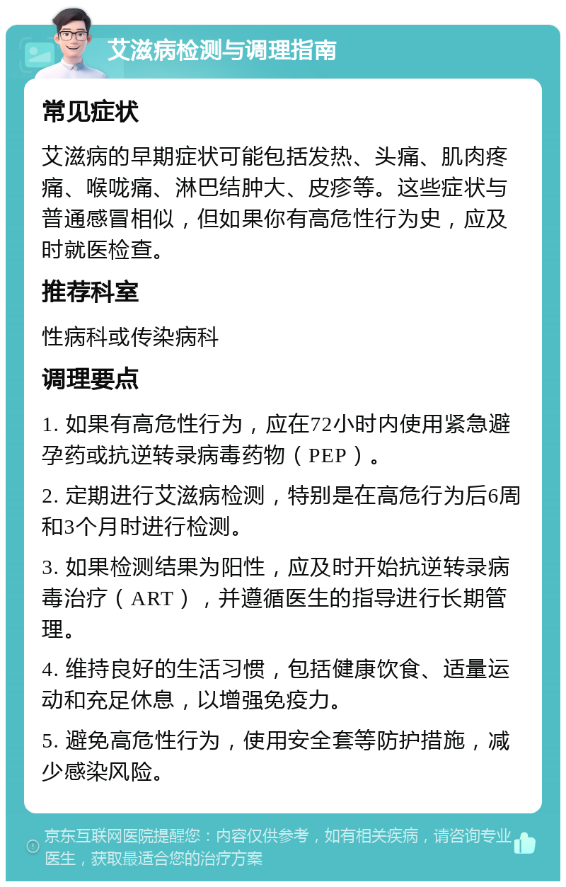 艾滋病检测与调理指南 常见症状 艾滋病的早期症状可能包括发热、头痛、肌肉疼痛、喉咙痛、淋巴结肿大、皮疹等。这些症状与普通感冒相似，但如果你有高危性行为史，应及时就医检查。 推荐科室 性病科或传染病科 调理要点 1. 如果有高危性行为，应在72小时内使用紧急避孕药或抗逆转录病毒药物（PEP）。 2. 定期进行艾滋病检测，特别是在高危行为后6周和3个月时进行检测。 3. 如果检测结果为阳性，应及时开始抗逆转录病毒治疗（ART），并遵循医生的指导进行长期管理。 4. 维持良好的生活习惯，包括健康饮食、适量运动和充足休息，以增强免疫力。 5. 避免高危性行为，使用安全套等防护措施，减少感染风险。