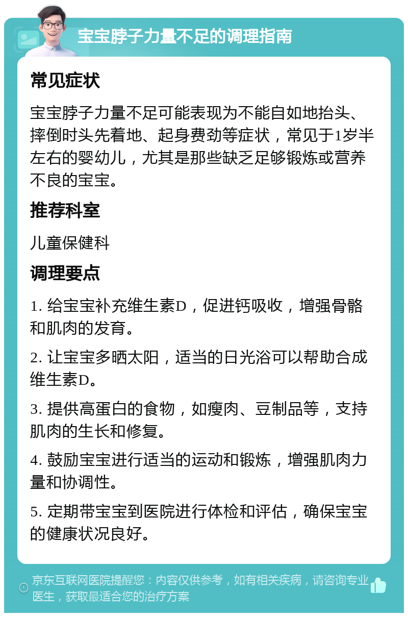 宝宝脖子力量不足的调理指南 常见症状 宝宝脖子力量不足可能表现为不能自如地抬头、摔倒时头先着地、起身费劲等症状，常见于1岁半左右的婴幼儿，尤其是那些缺乏足够锻炼或营养不良的宝宝。 推荐科室 儿童保健科 调理要点 1. 给宝宝补充维生素D，促进钙吸收，增强骨骼和肌肉的发育。 2. 让宝宝多晒太阳，适当的日光浴可以帮助合成维生素D。 3. 提供高蛋白的食物，如瘦肉、豆制品等，支持肌肉的生长和修复。 4. 鼓励宝宝进行适当的运动和锻炼，增强肌肉力量和协调性。 5. 定期带宝宝到医院进行体检和评估，确保宝宝的健康状况良好。