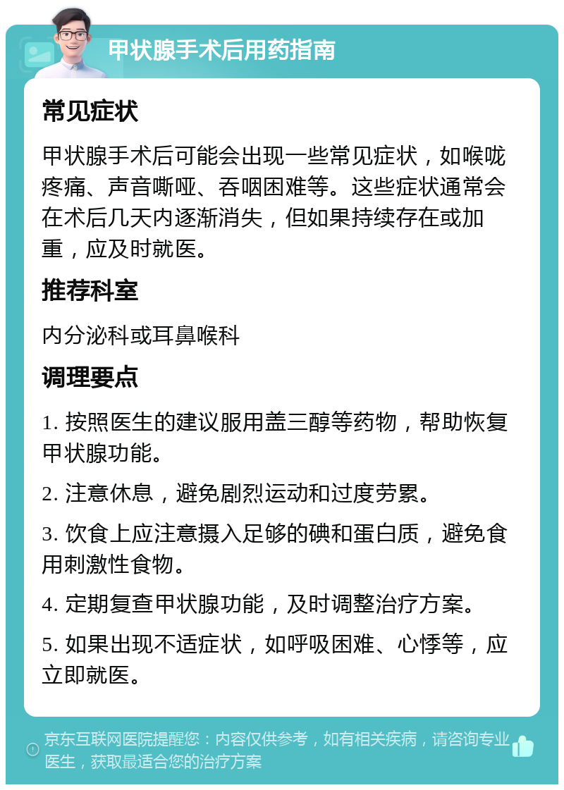 甲状腺手术后用药指南 常见症状 甲状腺手术后可能会出现一些常见症状，如喉咙疼痛、声音嘶哑、吞咽困难等。这些症状通常会在术后几天内逐渐消失，但如果持续存在或加重，应及时就医。 推荐科室 内分泌科或耳鼻喉科 调理要点 1. 按照医生的建议服用盖三醇等药物，帮助恢复甲状腺功能。 2. 注意休息，避免剧烈运动和过度劳累。 3. 饮食上应注意摄入足够的碘和蛋白质，避免食用刺激性食物。 4. 定期复查甲状腺功能，及时调整治疗方案。 5. 如果出现不适症状，如呼吸困难、心悸等，应立即就医。