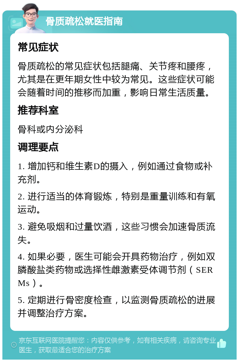 骨质疏松就医指南 常见症状 骨质疏松的常见症状包括腿痛、关节疼和腰疼，尤其是在更年期女性中较为常见。这些症状可能会随着时间的推移而加重，影响日常生活质量。 推荐科室 骨科或内分泌科 调理要点 1. 增加钙和维生素D的摄入，例如通过食物或补充剂。 2. 进行适当的体育锻炼，特别是重量训练和有氧运动。 3. 避免吸烟和过量饮酒，这些习惯会加速骨质流失。 4. 如果必要，医生可能会开具药物治疗，例如双膦酸盐类药物或选择性雌激素受体调节剂（SERMs）。 5. 定期进行骨密度检查，以监测骨质疏松的进展并调整治疗方案。