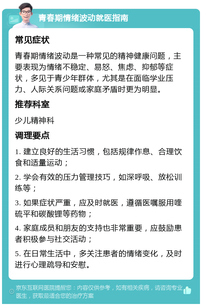 青春期情绪波动就医指南 常见症状 青春期情绪波动是一种常见的精神健康问题，主要表现为情绪不稳定、易怒、焦虑、抑郁等症状，多见于青少年群体，尤其是在面临学业压力、人际关系问题或家庭矛盾时更为明显。 推荐科室 少儿精神科 调理要点 1. 建立良好的生活习惯，包括规律作息、合理饮食和适量运动； 2. 学会有效的压力管理技巧，如深呼吸、放松训练等； 3. 如果症状严重，应及时就医，遵循医嘱服用喹硫平和碳酸锂等药物； 4. 家庭成员和朋友的支持也非常重要，应鼓励患者积极参与社交活动； 5. 在日常生活中，多关注患者的情绪变化，及时进行心理疏导和安慰。