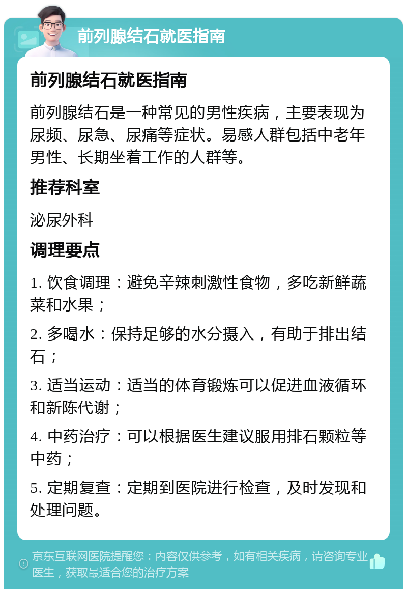 前列腺结石就医指南 前列腺结石就医指南 前列腺结石是一种常见的男性疾病，主要表现为尿频、尿急、尿痛等症状。易感人群包括中老年男性、长期坐着工作的人群等。 推荐科室 泌尿外科 调理要点 1. 饮食调理：避免辛辣刺激性食物，多吃新鲜蔬菜和水果； 2. 多喝水：保持足够的水分摄入，有助于排出结石； 3. 适当运动：适当的体育锻炼可以促进血液循环和新陈代谢； 4. 中药治疗：可以根据医生建议服用排石颗粒等中药； 5. 定期复查：定期到医院进行检查，及时发现和处理问题。