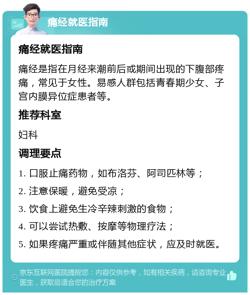 痛经就医指南 痛经就医指南 痛经是指在月经来潮前后或期间出现的下腹部疼痛，常见于女性。易感人群包括青春期少女、子宫内膜异位症患者等。 推荐科室 妇科 调理要点 1. 口服止痛药物，如布洛芬、阿司匹林等； 2. 注意保暖，避免受凉； 3. 饮食上避免生冷辛辣刺激的食物； 4. 可以尝试热敷、按摩等物理疗法； 5. 如果疼痛严重或伴随其他症状，应及时就医。