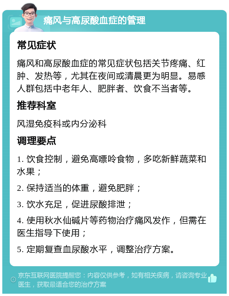 痛风与高尿酸血症的管理 常见症状 痛风和高尿酸血症的常见症状包括关节疼痛、红肿、发热等，尤其在夜间或清晨更为明显。易感人群包括中老年人、肥胖者、饮食不当者等。 推荐科室 风湿免疫科或内分泌科 调理要点 1. 饮食控制，避免高嘌呤食物，多吃新鲜蔬菜和水果； 2. 保持适当的体重，避免肥胖； 3. 饮水充足，促进尿酸排泄； 4. 使用秋水仙碱片等药物治疗痛风发作，但需在医生指导下使用； 5. 定期复查血尿酸水平，调整治疗方案。