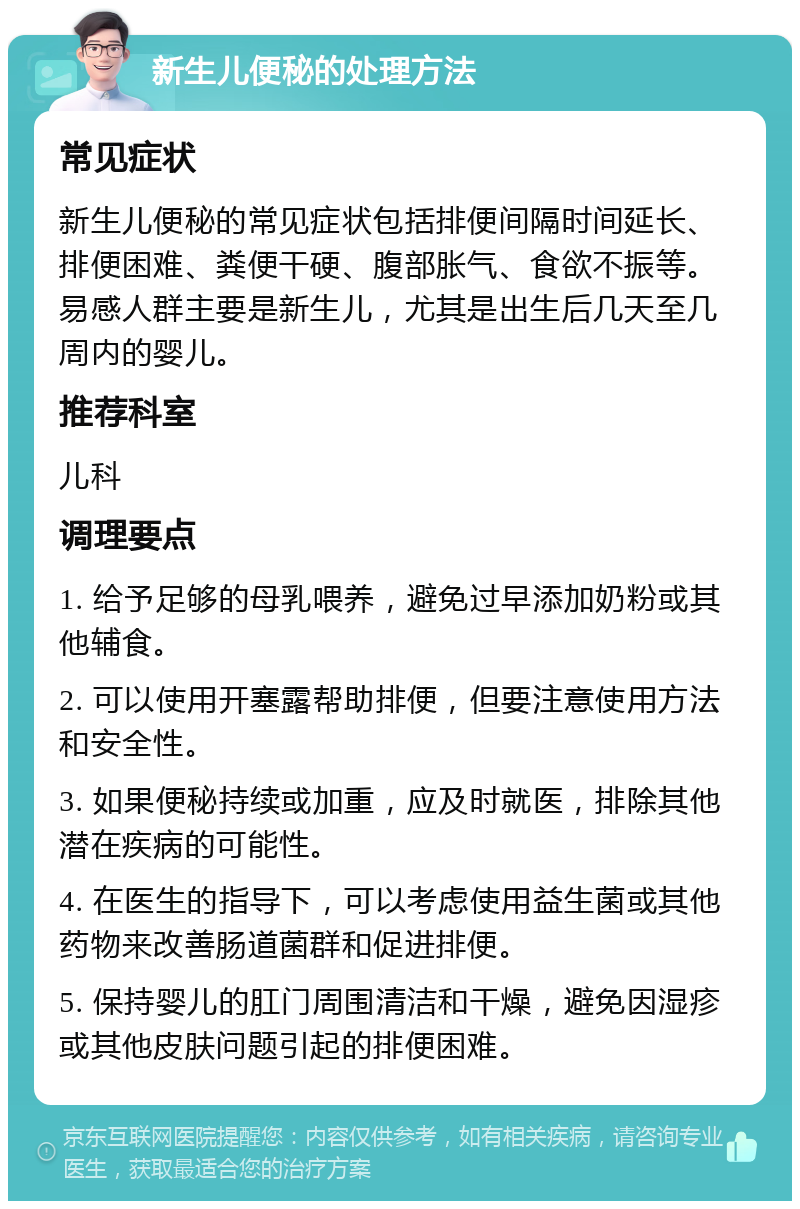 新生儿便秘的处理方法 常见症状 新生儿便秘的常见症状包括排便间隔时间延长、排便困难、粪便干硬、腹部胀气、食欲不振等。易感人群主要是新生儿，尤其是出生后几天至几周内的婴儿。 推荐科室 儿科 调理要点 1. 给予足够的母乳喂养，避免过早添加奶粉或其他辅食。 2. 可以使用开塞露帮助排便，但要注意使用方法和安全性。 3. 如果便秘持续或加重，应及时就医，排除其他潜在疾病的可能性。 4. 在医生的指导下，可以考虑使用益生菌或其他药物来改善肠道菌群和促进排便。 5. 保持婴儿的肛门周围清洁和干燥，避免因湿疹或其他皮肤问题引起的排便困难。