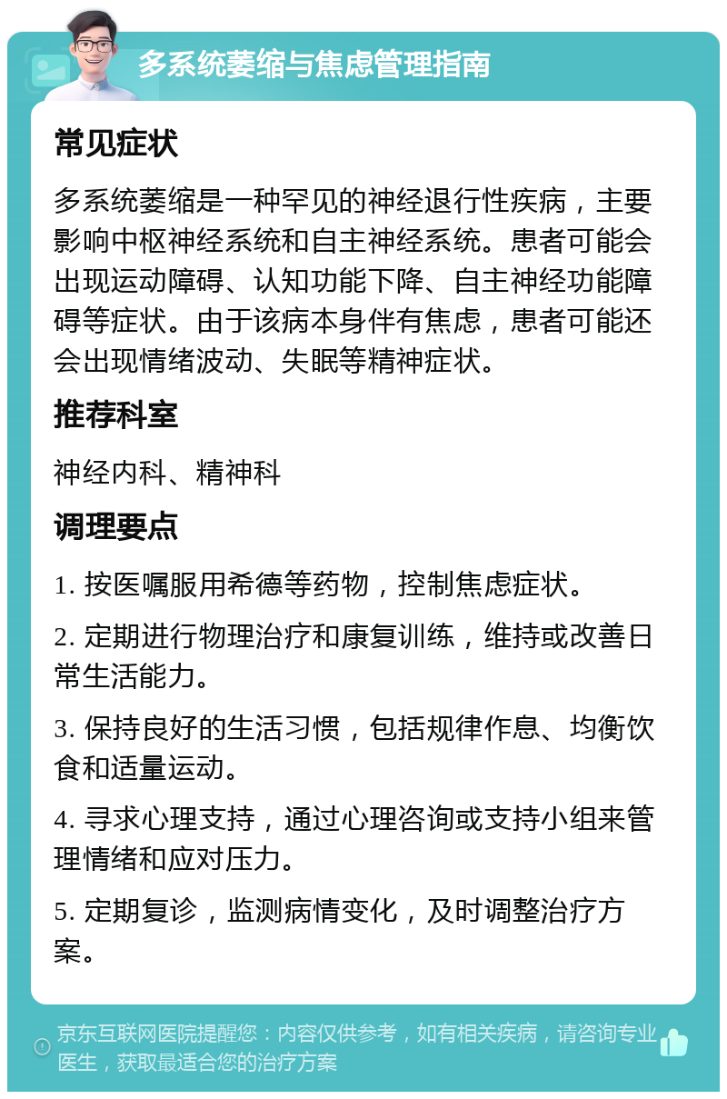 多系统萎缩与焦虑管理指南 常见症状 多系统萎缩是一种罕见的神经退行性疾病，主要影响中枢神经系统和自主神经系统。患者可能会出现运动障碍、认知功能下降、自主神经功能障碍等症状。由于该病本身伴有焦虑，患者可能还会出现情绪波动、失眠等精神症状。 推荐科室 神经内科、精神科 调理要点 1. 按医嘱服用希德等药物，控制焦虑症状。 2. 定期进行物理治疗和康复训练，维持或改善日常生活能力。 3. 保持良好的生活习惯，包括规律作息、均衡饮食和适量运动。 4. 寻求心理支持，通过心理咨询或支持小组来管理情绪和应对压力。 5. 定期复诊，监测病情变化，及时调整治疗方案。