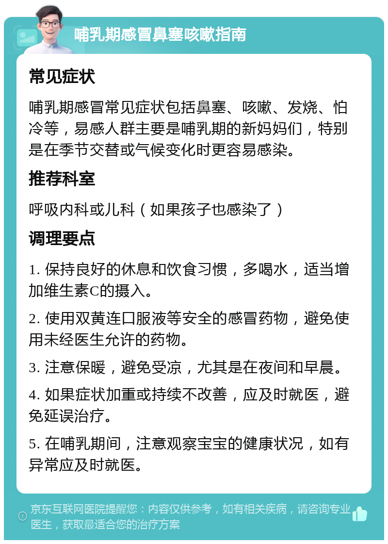 哺乳期感冒鼻塞咳嗽指南 常见症状 哺乳期感冒常见症状包括鼻塞、咳嗽、发烧、怕冷等，易感人群主要是哺乳期的新妈妈们，特别是在季节交替或气候变化时更容易感染。 推荐科室 呼吸内科或儿科（如果孩子也感染了） 调理要点 1. 保持良好的休息和饮食习惯，多喝水，适当增加维生素C的摄入。 2. 使用双黄连口服液等安全的感冒药物，避免使用未经医生允许的药物。 3. 注意保暖，避免受凉，尤其是在夜间和早晨。 4. 如果症状加重或持续不改善，应及时就医，避免延误治疗。 5. 在哺乳期间，注意观察宝宝的健康状况，如有异常应及时就医。