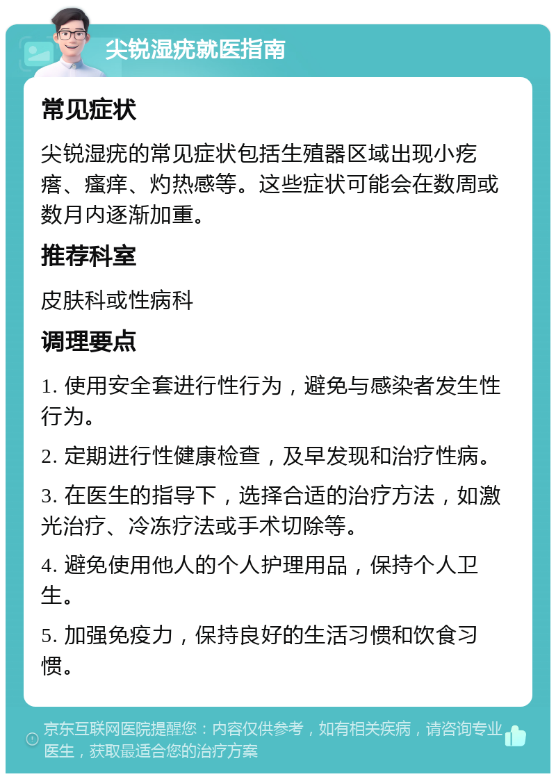 尖锐湿疣就医指南 常见症状 尖锐湿疣的常见症状包括生殖器区域出现小疙瘩、瘙痒、灼热感等。这些症状可能会在数周或数月内逐渐加重。 推荐科室 皮肤科或性病科 调理要点 1. 使用安全套进行性行为，避免与感染者发生性行为。 2. 定期进行性健康检查，及早发现和治疗性病。 3. 在医生的指导下，选择合适的治疗方法，如激光治疗、冷冻疗法或手术切除等。 4. 避免使用他人的个人护理用品，保持个人卫生。 5. 加强免疫力，保持良好的生活习惯和饮食习惯。