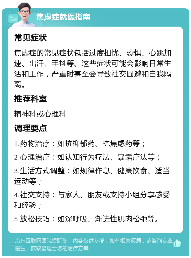 焦虑症就医指南 常见症状 焦虑症的常见症状包括过度担忧、恐惧、心跳加速、出汗、手抖等。这些症状可能会影响日常生活和工作，严重时甚至会导致社交回避和自我隔离。 推荐科室 精神科或心理科 调理要点 1.药物治疗：如抗抑郁药、抗焦虑药等； 2.心理治疗：如认知行为疗法、暴露疗法等； 3.生活方式调整：如规律作息、健康饮食、适当运动等； 4.社交支持：与家人、朋友或支持小组分享感受和经验； 5.放松技巧：如深呼吸、渐进性肌肉松弛等。