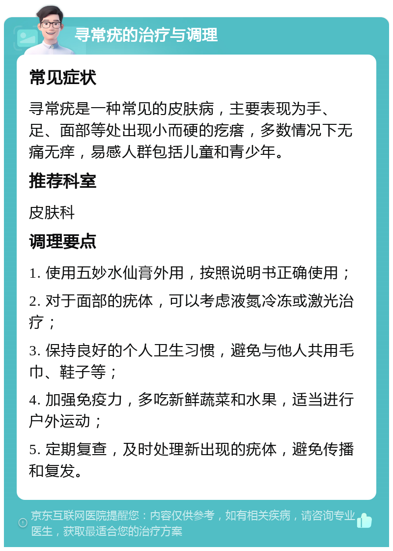 寻常疣的治疗与调理 常见症状 寻常疣是一种常见的皮肤病，主要表现为手、足、面部等处出现小而硬的疙瘩，多数情况下无痛无痒，易感人群包括儿童和青少年。 推荐科室 皮肤科 调理要点 1. 使用五妙水仙膏外用，按照说明书正确使用； 2. 对于面部的疣体，可以考虑液氮冷冻或激光治疗； 3. 保持良好的个人卫生习惯，避免与他人共用毛巾、鞋子等； 4. 加强免疫力，多吃新鲜蔬菜和水果，适当进行户外运动； 5. 定期复查，及时处理新出现的疣体，避免传播和复发。