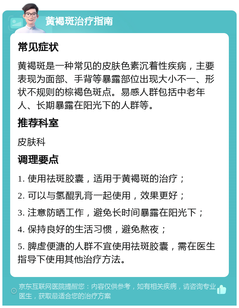 黄褐斑治疗指南 常见症状 黄褐斑是一种常见的皮肤色素沉着性疾病，主要表现为面部、手背等暴露部位出现大小不一、形状不规则的棕褐色斑点。易感人群包括中老年人、长期暴露在阳光下的人群等。 推荐科室 皮肤科 调理要点 1. 使用祛斑胶囊，适用于黄褐斑的治疗； 2. 可以与氢醌乳膏一起使用，效果更好； 3. 注意防晒工作，避免长时间暴露在阳光下； 4. 保持良好的生活习惯，避免熬夜； 5. 脾虚便溏的人群不宜使用祛斑胶囊，需在医生指导下使用其他治疗方法。