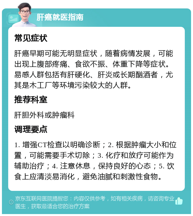 肝癌就医指南 常见症状 肝癌早期可能无明显症状，随着病情发展，可能出现上腹部疼痛、食欲不振、体重下降等症状。易感人群包括有肝硬化、肝炎或长期酗酒者，尤其是木工厂等环境污染较大的人群。 推荐科室 肝胆外科或肿瘤科 调理要点 1. 增强CT检查以明确诊断；2. 根据肿瘤大小和位置，可能需要手术切除；3. 化疗和放疗可能作为辅助治疗；4. 注意休息，保持良好的心态；5. 饮食上应清淡易消化，避免油腻和刺激性食物。