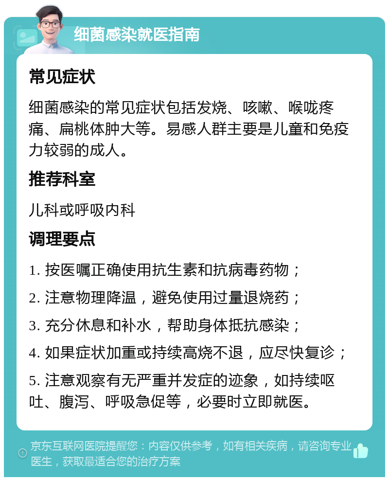 细菌感染就医指南 常见症状 细菌感染的常见症状包括发烧、咳嗽、喉咙疼痛、扁桃体肿大等。易感人群主要是儿童和免疫力较弱的成人。 推荐科室 儿科或呼吸内科 调理要点 1. 按医嘱正确使用抗生素和抗病毒药物； 2. 注意物理降温，避免使用过量退烧药； 3. 充分休息和补水，帮助身体抵抗感染； 4. 如果症状加重或持续高烧不退，应尽快复诊； 5. 注意观察有无严重并发症的迹象，如持续呕吐、腹泻、呼吸急促等，必要时立即就医。