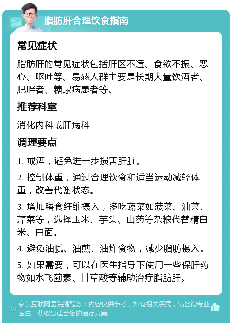 脂肪肝合理饮食指南 常见症状 脂肪肝的常见症状包括肝区不适、食欲不振、恶心、呕吐等。易感人群主要是长期大量饮酒者、肥胖者、糖尿病患者等。 推荐科室 消化内科或肝病科 调理要点 1. 戒酒，避免进一步损害肝脏。 2. 控制体重，通过合理饮食和适当运动减轻体重，改善代谢状态。 3. 增加膳食纤维摄入，多吃蔬菜如菠菜、油菜、芹菜等，选择玉米、芋头、山药等杂粮代替精白米、白面。 4. 避免油腻、油煎、油炸食物，减少脂肪摄入。 5. 如果需要，可以在医生指导下使用一些保肝药物如水飞蓟素、甘草酸等辅助治疗脂肪肝。