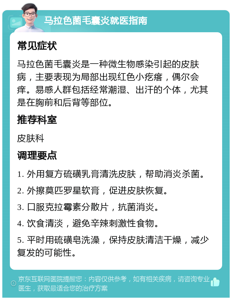 马拉色菌毛囊炎就医指南 常见症状 马拉色菌毛囊炎是一种微生物感染引起的皮肤病，主要表现为局部出现红色小疙瘩，偶尔会痒。易感人群包括经常潮湿、出汗的个体，尤其是在胸前和后背等部位。 推荐科室 皮肤科 调理要点 1. 外用复方硫磺乳膏清洗皮肤，帮助消炎杀菌。 2. 外擦莫匹罗星软膏，促进皮肤恢复。 3. 口服克拉霉素分散片，抗菌消炎。 4. 饮食清淡，避免辛辣刺激性食物。 5. 平时用硫磺皂洗澡，保持皮肤清洁干燥，减少复发的可能性。