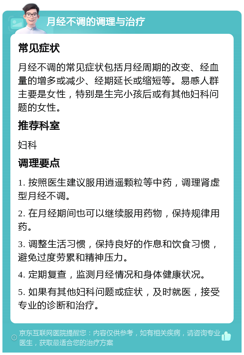 月经不调的调理与治疗 常见症状 月经不调的常见症状包括月经周期的改变、经血量的增多或减少、经期延长或缩短等。易感人群主要是女性，特别是生完小孩后或有其他妇科问题的女性。 推荐科室 妇科 调理要点 1. 按照医生建议服用逍遥颗粒等中药，调理肾虚型月经不调。 2. 在月经期间也可以继续服用药物，保持规律用药。 3. 调整生活习惯，保持良好的作息和饮食习惯，避免过度劳累和精神压力。 4. 定期复查，监测月经情况和身体健康状况。 5. 如果有其他妇科问题或症状，及时就医，接受专业的诊断和治疗。