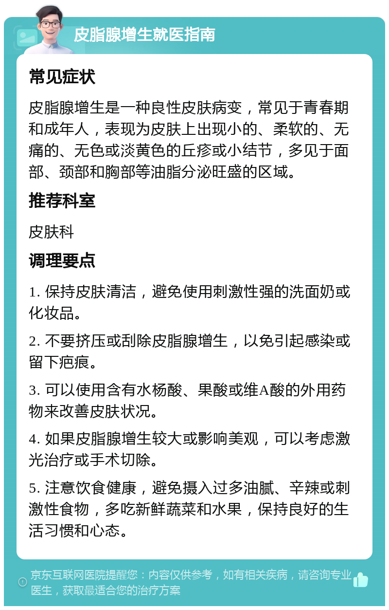 皮脂腺增生就医指南 常见症状 皮脂腺增生是一种良性皮肤病变，常见于青春期和成年人，表现为皮肤上出现小的、柔软的、无痛的、无色或淡黄色的丘疹或小结节，多见于面部、颈部和胸部等油脂分泌旺盛的区域。 推荐科室 皮肤科 调理要点 1. 保持皮肤清洁，避免使用刺激性强的洗面奶或化妆品。 2. 不要挤压或刮除皮脂腺增生，以免引起感染或留下疤痕。 3. 可以使用含有水杨酸、果酸或维A酸的外用药物来改善皮肤状况。 4. 如果皮脂腺增生较大或影响美观，可以考虑激光治疗或手术切除。 5. 注意饮食健康，避免摄入过多油腻、辛辣或刺激性食物，多吃新鲜蔬菜和水果，保持良好的生活习惯和心态。