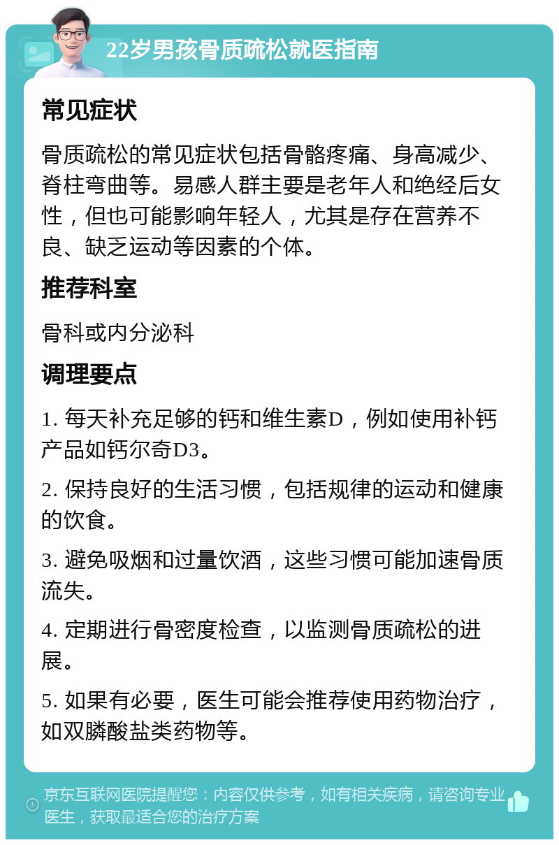 22岁男孩骨质疏松就医指南 常见症状 骨质疏松的常见症状包括骨骼疼痛、身高减少、脊柱弯曲等。易感人群主要是老年人和绝经后女性，但也可能影响年轻人，尤其是存在营养不良、缺乏运动等因素的个体。 推荐科室 骨科或内分泌科 调理要点 1. 每天补充足够的钙和维生素D，例如使用补钙产品如钙尔奇D3。 2. 保持良好的生活习惯，包括规律的运动和健康的饮食。 3. 避免吸烟和过量饮酒，这些习惯可能加速骨质流失。 4. 定期进行骨密度检查，以监测骨质疏松的进展。 5. 如果有必要，医生可能会推荐使用药物治疗，如双膦酸盐类药物等。