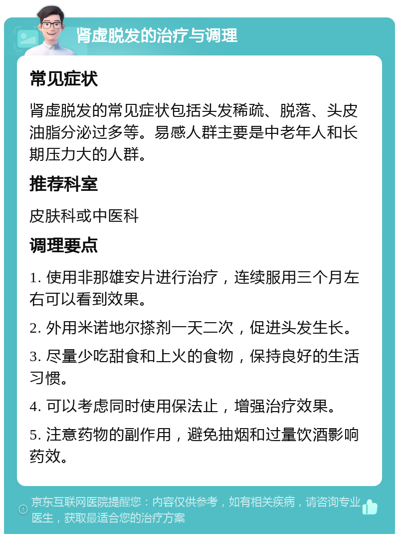 肾虚脱发的治疗与调理 常见症状 肾虚脱发的常见症状包括头发稀疏、脱落、头皮油脂分泌过多等。易感人群主要是中老年人和长期压力大的人群。 推荐科室 皮肤科或中医科 调理要点 1. 使用非那雄安片进行治疗，连续服用三个月左右可以看到效果。 2. 外用米诺地尔搽剂一天二次，促进头发生长。 3. 尽量少吃甜食和上火的食物，保持良好的生活习惯。 4. 可以考虑同时使用保法止，增强治疗效果。 5. 注意药物的副作用，避免抽烟和过量饮酒影响药效。