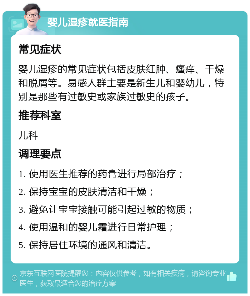 婴儿湿疹就医指南 常见症状 婴儿湿疹的常见症状包括皮肤红肿、瘙痒、干燥和脱屑等。易感人群主要是新生儿和婴幼儿，特别是那些有过敏史或家族过敏史的孩子。 推荐科室 儿科 调理要点 1. 使用医生推荐的药膏进行局部治疗； 2. 保持宝宝的皮肤清洁和干燥； 3. 避免让宝宝接触可能引起过敏的物质； 4. 使用温和的婴儿霜进行日常护理； 5. 保持居住环境的通风和清洁。