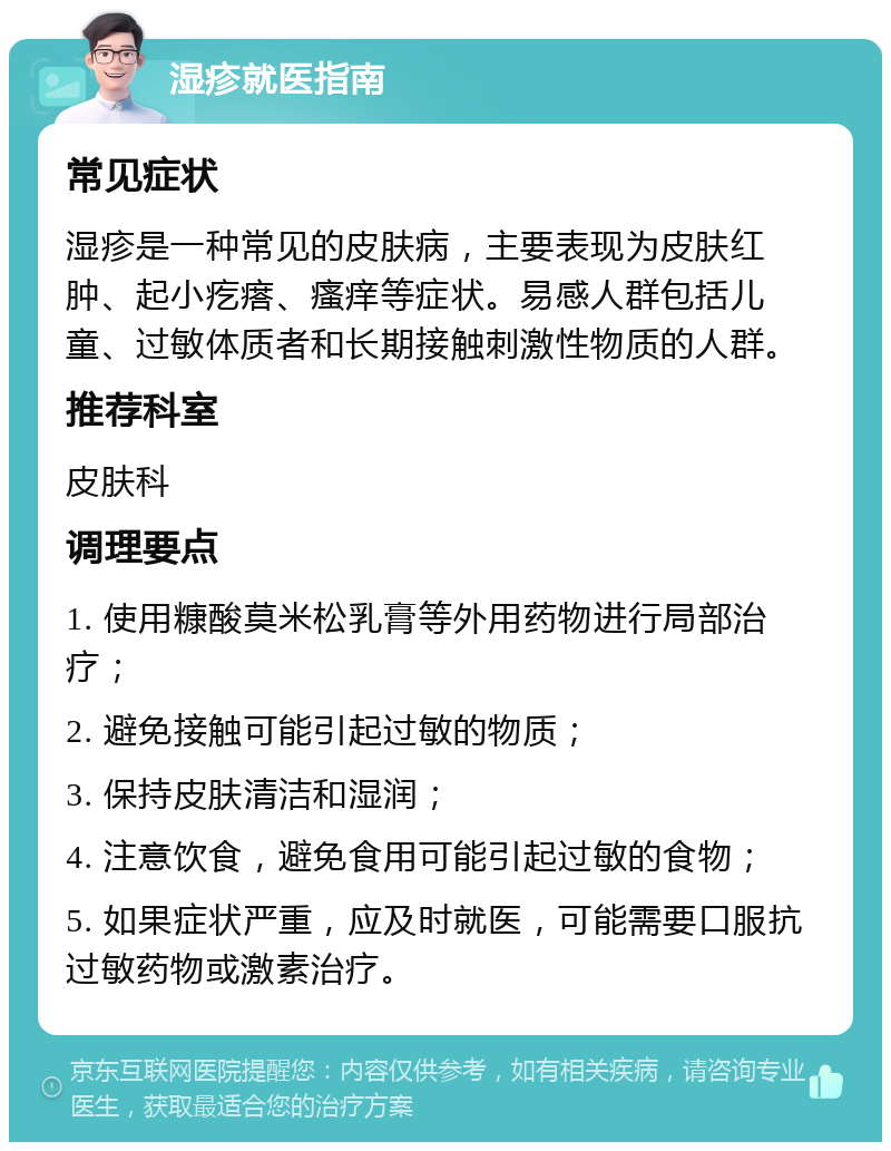 湿疹就医指南 常见症状 湿疹是一种常见的皮肤病，主要表现为皮肤红肿、起小疙瘩、瘙痒等症状。易感人群包括儿童、过敏体质者和长期接触刺激性物质的人群。 推荐科室 皮肤科 调理要点 1. 使用糠酸莫米松乳膏等外用药物进行局部治疗； 2. 避免接触可能引起过敏的物质； 3. 保持皮肤清洁和湿润； 4. 注意饮食，避免食用可能引起过敏的食物； 5. 如果症状严重，应及时就医，可能需要口服抗过敏药物或激素治疗。