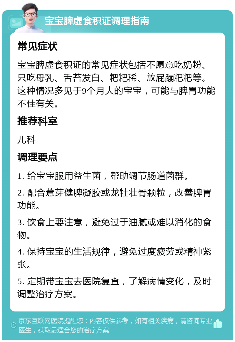 宝宝脾虚食积证调理指南 常见症状 宝宝脾虚食积证的常见症状包括不愿意吃奶粉、只吃母乳、舌苔发白、粑粑稀、放屁蹦粑粑等。这种情况多见于9个月大的宝宝，可能与脾胃功能不佳有关。 推荐科室 儿科 调理要点 1. 给宝宝服用益生菌，帮助调节肠道菌群。 2. 配合薏芽健脾凝胶或龙牡壮骨颗粒，改善脾胃功能。 3. 饮食上要注意，避免过于油腻或难以消化的食物。 4. 保持宝宝的生活规律，避免过度疲劳或精神紧张。 5. 定期带宝宝去医院复查，了解病情变化，及时调整治疗方案。